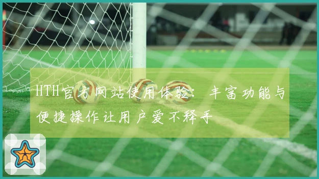 HTH官方网站使用体验：丰富功能与便捷操作让用户爱不释手