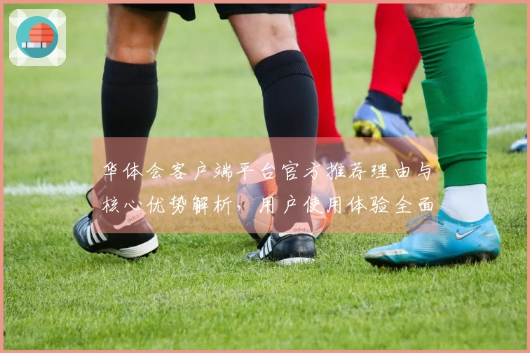 华体会客户端平台官方推荐理由与核心优势解析，用户使用体验全面提升